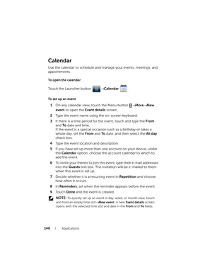 Page 146146Applications
Calendar
Use the calendar to schedule and manage your events, meetings, and 
appointments.
To open the calendar
Touch the Launcher button → Calendar .
To set up an event
1On any calendar view, touch the Menu button → More→ New 
event to open the Event details screen.
2Type the event name using the on-screen keyboard.
3If there is a time period for the event, touch and type the From 
and To date and time.
If the event is a special occasion such as a birthday or takes a 
whole day, set the...