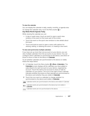 Page 147Applications147
To  v i e w  t h e  c a l e n d a r
You can display the calendar in daily, weekly, monthly, or agenda view. 
To change the calendar view, 
touch the Menu button → 
Day/Week/Month/Agenda/To d a y.
While viewing the calendar you can:
• In day or week views, touch an event to open a quick view 
window of the event on the lower part of the screen.
• Touch the event or the quick view window to view details about 
the event.
• Touch and hold an event to open a menu with options for 
viewing,...