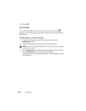 Page 148148Applications
3To u c h  OK.
Event reminders
If you set a reminder for an event, the upcoming event icon   
appears in the notifications area of the status bar when the reminder 
time arrives.
To view, dismiss, or snooze a reminder
1Drag the notification area of the status bar to open the 
Notification menu.
2Touch the upcoming event name to display the event.
 NOTE: If you have other pending event reminders, these events will also 
appear on the screen.
3To u c h  Snooze all to put off all event...