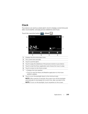 Page 149Applications149
Clock
Your device can work as a desk alarm clock to display current time and 
date, local weather, and play picture slideshow and music.
Touch the Launcher button → Clock .
1Displays the first active alarm time.
2The current time and date.
3Touch to set the alarm.
4Touch to play the slideshow of the pictures stored on your device.
5Touch to start the Music application and choose the music to play.
6Touch to return to the Home screen.
7• Displays the local weather.
• Touch to start the...