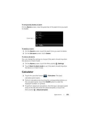 Page 151Applications151
To temporarily disable an alarm
On the Alarms screen, clear the green bar of the alarm time you want 
to disable.
To delete an alarm
1On the Alarms screen, touch the alarm time you want to delete.
2On the Set alarm screen, touch Delete.
To silence all alarms
You can change the settings to choose if the alarm should ring when 
the device is in Silent mode.
1On the Alarms screen, touch the Menu button → Settings.
2To u c h  Alarm in silent mode to set if the alarm should ring when 
the...