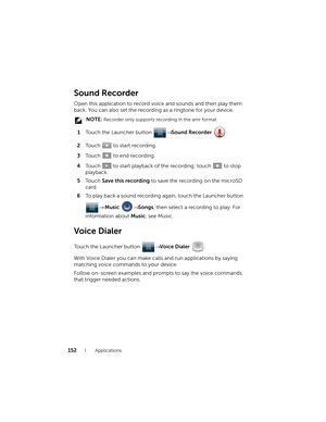 Page 152152Applications
Sound Recorder
Open this application to record voice and sounds and then play them 
back. You can also set the recording as a ringtone for your device.
 NOTE: Recorder only supports recording in the amr format.
1Touch the Launcher button → Sound Recorder .
2Touch   to start recording.
3Touch   to end recording.
4Touch   to start playback of the recording; touch   to stop 
playback.
5To u c h  Save this recording to save the recording on the microSD 
card.
6To play back a sound recording...