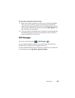 Page 153Applications153
To say a voice command to start an action
1When Voice Dialer prompts you with voice command examples 
such as to call a contact, say the command that includes the 
name of the contact you want to call. For example, if you want to 
call a contact named John, use this command Call  and 
say “Call John” to your device.
2Once your device recognizes your command, it automatically lists 
the matching actions. You can now choose to call a contact or 
open an application from the list.
SIM...