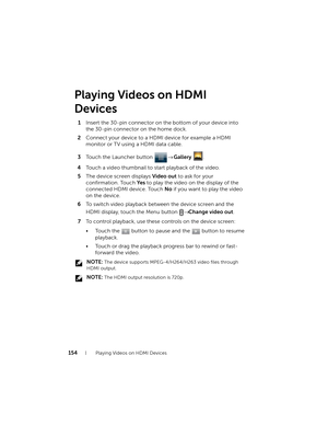 Page 154154Playing Videos on HDMI Devices
Playing Videos on HDMI 
Devices
1Insert the 30-pin connector on the bottom of your device into 
the 30-pin connector on the home dock.
2Connect your device to a HDMI device for example a HDMI 
monitor or TV using a HDMI data cable.
3Touch the Launcher button → Gallery .
4Touch a video thumbnail to start playback of the video.
5The device screen displays Video out to ask for your 
confirmation. Touch Ye s to play the video on the display of the 
connected HDMI device....