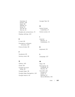 Page 163Index163
Overview, 8
Protect, 128
Reset, 6 8
Settings, 67
Setup, 12
Tu r n  o f f , 1 6
Tu r n  o n , 1 5
Disable all connections, 73
Display settings, 123
E
E-mail, 80
Emergency software 
recovery, 160
Erase all data, 68
F
Facebook, 83
Factory reset, 68
G
Gallery, 140
Gmail, 89
Google Account
Setup, 8 9
Google Maps, 96
Google Maps Navigation, 110
Google Search, 65Google Talk, 92
H
Home Screen
Customize, 2 7
Home screen, 21
I
Internet
Browse, 7 3
Connection, 70
K
Keyboard, 59
L
Language, 127
M
Maps, 96...