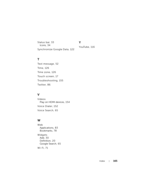 Page 165Index165
Status bar, 33
Icons, 3 4
Synchronize Google Data, 122
T
Text message, 52
Ti m e , 1 2 6
Ti m e  z o n e , 1 2 6
To u c h  s c r e e n , 1 7
Troubleshooting, 155
Twitter, 86
V
Videos
Play on HDMI devices, 15 4
Voice Dialer, 152
Voice Search, 65
W
Web
Applications, 8 3
Bookmarks, 7 8
Widgets
Add, 30
Definition, 2 0
Google Search, 6 5
Wi-Fi, 71
Y
YouTube, 116
bk0.book  Page 165  Friday, November 19, 2010  12:24 PM 