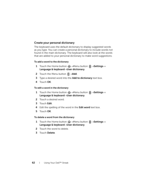 Page 6262Using Your Dell™ Streak
Create your personal dictionary
The keyboard uses the default dictionary to display suggested words 
as you type. You can create a personal dictionary to include words not 
found in the main dictionary. The keyboard will also look at the words 
that are added to your personal dictionary to make word suggestions.
To add a word to the dictionary
1Touch the Home button → Menu button → Settings→ 
Language & keyboard→ User dictionary.
2Touch the Menu button → Add.
3Type a desired...