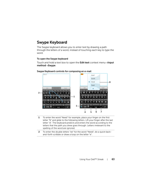 Page 63Using Your Dell™ Streak63
Swype Keyboard
The Swype keyboard allows you to enter text by drawing a path 
through the letters of a word, instead of touching each key to type the 
word.
To open the Swype keyboard
Touch and hold a text box to open the Edit text context menu→ Input 
method→ Swype.
Swype Keyboard controls for composing an e-mail
1To enter the word “Need” for example, place your finger on the first 
letter “N” and glide to the following letters. Lift your finger after the last 
letter “d”. The...