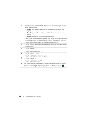 Page 6464Using Your Dell™ Streak
3• When no word is entered into the text box, touch the key to choose 
from the following:
–Tu t o r i a l: Play the animated tutorial demonstrating how to use 
Swype.
–More Help: Read Swype Help for detailed information on using 
Swype.
–Options: Adjust the Swype keyboard settings.
• After words are entered into the text box, touch the key to see other 
word suggestions to replace the word where the cursor is inserted.
• Touch and hold the key to access Swype Help directly.
4•...