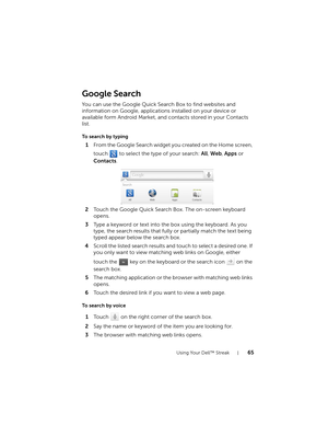 Page 65Using Your Dell™ Streak65
Google Search
You can use the Google Quick Search Box to find websites and 
information on Google, applications installed on your device or 
available form Android Market, and contacts stored in your Contacts 
list.
To search by typing
1From the Google Search widget you created on the Home screen, 
touch   to select the type of your search: All, Web, Apps or 
Contacts.
2Touch the Google Quick Search Box. The on-screen keyboard 
opens.
3Type a keyword or text into the box using...