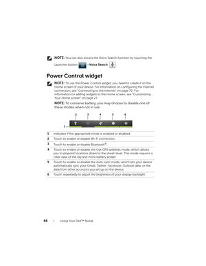 Page 6666Using Your Dell™ Streak
 NOTE: You can also access the Voice Search function by touching the 
Launcher button → Voice Search .
Power Control widget
 NOTE: To use the Power Control widget, you need to create it on the 
Home screen of your device. For information on configuring the Internet 
connection, see "Connecting to the Internet" on page 70. For 
information on adding widgets to the Home screen, see "Customizing 
Your Home screen" on page 27.
NOTE: To conserve battery, you may...