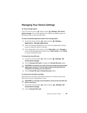 Page 67Using Your Dell™ Streak67
Managing Your Device Settings
To check storage spaces
Touch the Home button → Menu button → Settings→ SD card & 
phone storage
. The screen displays the total and available space on 
the device and on the microSD card.
To erase unwanted application data to free storage space
1Touch the Home button → Menu button → Settings→ 
Applications→ Manage applications.
2From the Manage applications list, touch the application whose 
cache or data you want to remove.
3In the Application...