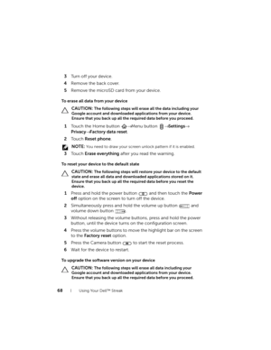Page 6868Using Your Dell™ Streak
3Turn off your device.
4Remove the back cover.
5Remove the microSD card from your device.
To erase all data from your device
 CAUTION: The following steps will erase all the data including your 
Google account and downloaded applications from your device. 
Ensure that you back up all the required data before you proceed.
1Touch the Home button → Menu button → Settings→ 
Privacy→ Factory data reset.
2To u c h  Reset phone.
 NOTE: You need to draw your screen unlock pattern if it...
