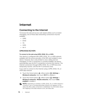 Page 7070Internet
Internet
Connecting to the Internet
To browse the web and access web-based utilities such as instant 
messaging, one of these data networking connections must be 
available:
•GPRS
•EDGE
•3G
•HSPA
•Wi-Fi
GPRS/EDGE/3G/HSPA
To connect to the web using GPRS, EDGE, 3G, or HSPA
Your device is configured with GPRS, EDGE, 3G, or HSPA network 
available with the service provider of the SIM card installed in your 
device. However, this is only limited to voice calling and text 
messaging. If a Wi-Fi...