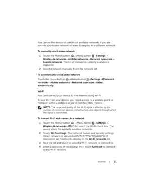 Page 71Internet71
You can set the device to search for available networks if you are 
outside your home network or want to register to a different network.
To manually select a new network
1Touch the Home button → Menu button → Settings→ 
Wireless & networks→ Mobile networks→ Network operators→ 
Search networks. The list of networks currently available is 
displayed.
2Select a network manually from the network list.
To automatically select a new network
To u c h  t h e Home button → Menu button → Settings→...