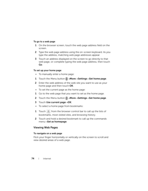 Page 7474Internet
To go to a web page
1On the browser screen, touch the web page address field on the 
screen.
2Type the web page address using the on-screen keyboard. As you 
type the address, matching web page addresses appear. 
3Touch an address displayed on the screen to go directly to that 
web page, or complete typing the web page address, then touch 
Go.
To set up your home page
• To manually enter a home page:
1Touch the Menu button → More→ Settings→ Set home page.
2Enter the web address of the web site...