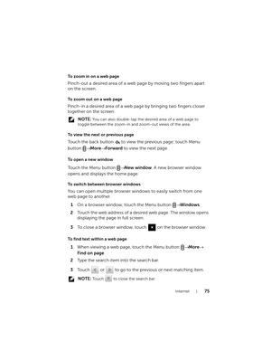 Page 75Internet75
To zoom in on a web page
Pinch-out a desired area of a web page by moving two fingers apart 
on the screen.
To zoom out on a web page
Pinch-in a desired area of a web page by bringing two fingers closer 
together on the screen.
 NOTE: You can also double-tap the desired area of a web page to 
toggle between the zoom-in and zoom-out views of the area.
To view the next or previous page
Touch the back button   to view the previous page; touch Menu 
button → More→ Forward to view the next page.
To...