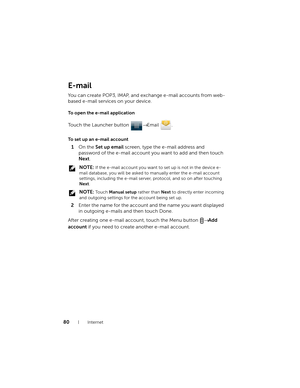 Page 8080Internet
E-mail
You can create POP3, IMAP, and exchange e-mail accounts from web-
based e-mail services on your device.
To open the e-mail application
Touch the Launcher button → Email .
To set up an e-mail account
1On the Set up email screen, type the e-mail address and 
password of the e-mail account you want to add and then touch 
Next.
 NOTE: If the e-mail account you want to set up is not in the device e-
mail database, you will be asked to manually enter the e-mail account 
settings, including...