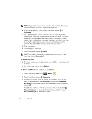 Page 8282Internet
 NOTE: If you do not select an account, the one marked as default by a 
check symbol will be the one used for sending e-mail.
3In an e-mail account inbox, touch the Menu button → 
Compose.
4Type the recipient’s e-mail address in the To field. As you type 
information, matching contacts appear on the screen. Touch the 
recipient to automatically add the e-mail address, or continue 
typing the e-mail address manually. If you are sending the e-mail 
to multiple recipients, separate their e-mail...