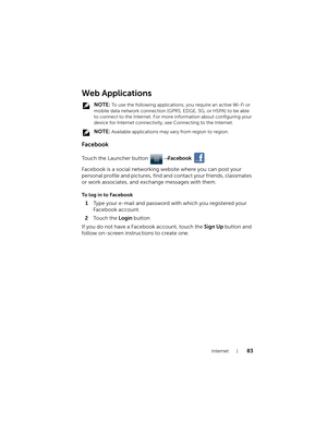 Page 83Internet83
Web Applications
 NOTE: To use the following applications, you require an active Wi-Fi or 
mobile data network connection (GPRS, EDGE, 3G, or HSPA) to be able 
to connect to the Internet. For more information about configuring your 
device for Internet connectivity, see Connecting to the Internet.
 
NOTE: Available applications may vary from region to region.
Facebook
Touch the Launcher button → Facebook .
Facebook is a social networking website where you can post your 
personal profile and...