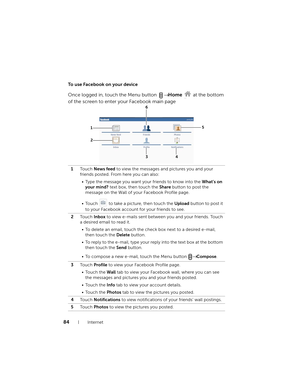 Page 8484Internet
To use Facebook on your device
Once logged in, touch the Menu button → Home   at the bottom 
of the screen to enter your Facebook main page
1To u c h  News feed to view the messages and pictures you and your 
friends posted. From here you can also:
• Type the message you want your friends to know into the What’s on 
your mind? text box, then touch the Share button to post the 
message on the Wall of your Facebook Profile page.
• Touch   to take a picture, then touch the Upload button to post...
