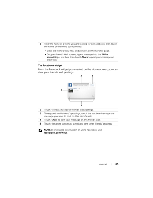 Page 85Internet85
The Facebook widget
From the Facebook widget you created on the Home screen, you can 
view your friends’ wall postings.
 NOTE: For detailed information on using Facebook, visit 
facebook.com/help. 6Type the name of a friend you are looking for on Facebook, then touch 
the name of the friend you found to:
• View the friend’s wall, info, and pictures on their profile page.
• On your friend’s Wall screen, type a message into the Write 
something... text box, then touch Share to post your message...