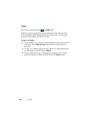 Page 8686Internet
Twitter
Touch the Launcher button → Twitter .
Twitter is a social networking service application that lets you view 
short messages called Tweets posted by Twitter users. You can also 
post your own Tweets for others to read.
To sign in to Twitter
1To use Twitter, you need to create a Twitter account if you do not 
have one. Touch Sign up now and follow the instructions to 
proceed.
2To sign in to Twitter, type your user name or e-mail address and 
your password, and then touch Sign in....