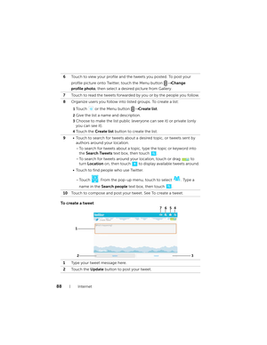 Page 8888Internet
To  c r e a t e  a  t w e e t
6Touch to view your profile and the tweets you posted. To post your 
profile picture onto Twitter, touch the Menu button 
→ Change 
profile photo, then select a desired picture from Gallery.
7Touch to read the tweets forwarded by you or by the people you follow.
8Organize users you follow into listed groups. To create a list:
1Touch   or the Menu button → Create list.
2Give the list a name and description.
3Choose to make the list public (everyone can see it) or...