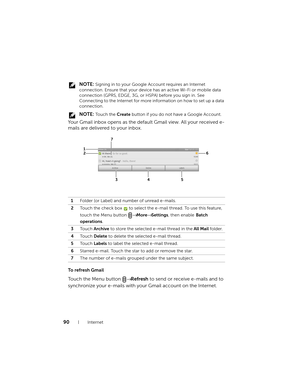 Page 9090Internet
 NOTE: Signing in to your Google Account requires an Internet 
connection. Ensure that your device has an active Wi-Fi or mobile data 
connection (GPRS, EDGE, 3G, or HSPA) before you sign in. See 
Connecting to the Internet for more information on how to set up a data 
connection.
 
NOTE: To u c h  t h e  Create button if you do not have a Google Account.
Your Gmail inbox opens as the default Gmail view. All your received e-
mails are delivered to your inbox.
To refresh Gmail
Touch the Menu...