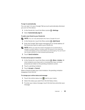 Page 93Internet93
To sign in automatically
You can sign in to your Google Talk account automatically whenever 
you turn on the device.
1In the friends list, touch the Menu button → Settings.
2Select Automatically sign in.
To add a new friend to your friends list
 NOTE: You can only add people who have a Google Account.
1In the friends list, touch the Menu button → Add friend.
2Enter the Google Talk instant messaging ID or Gmail address of 
the friend you want to add to your friends list.
 NOTE: When you type...