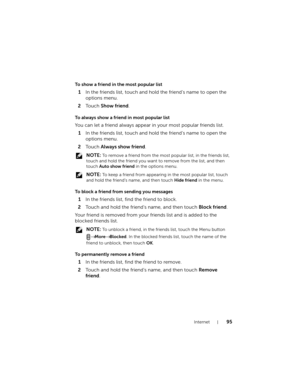 Page 95Internet95
To show a friend in the most popular list
1In the friends list, touch and hold the friend’s name to open the 
options menu.
2To u c h  Show friend.
To always show a friend in most popular list
You can let a friend always appear in your most popular friends list.
1In the friends list, touch and hold the friend’s name to open the 
options menu.
2To u c h  Always show friend.
 NOTE: To remove a friend from the most popular list, in the friends list, 
touch and hold the friend you want to remove...