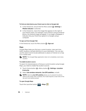 Page 9696Internet
To find out what device your friend uses to chat on Google talk
1In the friends list, ensure that the Menu button → Settings→ 
Mobile indicator is selected.
2In the friends list, check the image that appears to the right of 
your friend’s name. For example, if your friend is using an Android 
phone, the Android image will appear. If no image is displayed, it 
indicates that your friend has signed in to Google using a 
computer.
To sign out from Google Talk
In the friends list, touch the Menu...