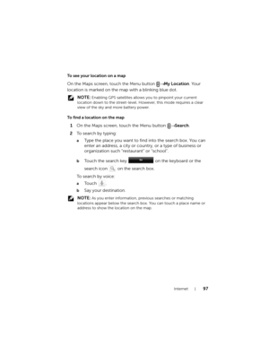 Page 97Internet97
To see your location on a map
On the Maps screen, touch the Menu button → My Location. Your 
location is marked on the map with a blinking blue dot.
 NOTE: Enabling GPS satellites allows you to pinpoint your current 
location down to the street-level. However, this mode requires a clear 
view of the sky and more battery power.
To find a location on the map
1On the Maps screen, touch the Menu button → Search.
2To  s e a r c h  b y  t y p i n g :
aType the place you want to find into the search...