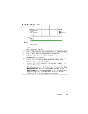 Page 99Internet99
To view the details of a place
1Touch to display the map view.
2Touch to obtain directions. (see To get directions for more information).
3Touch to call the contact number of the place if available.
4Touch to switch to street view for the location (see To view a map in 
street view for more information).
5Touch the photo thumbnail to open the browser and find more 
information about the location on Google.
6• Touch to view the address, details, and reviews for the place if the 
information is...