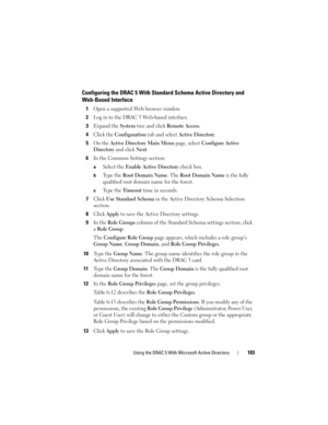 Page 103Using the DRAC 5 With Microsoft Active Directory103
Configuring the DRAC 5 With Standard Schema Active Directory and
Web-Based Interface
1Open a supported Web browser window.
2Log in to the DRAC 5 Web-based interface.
3Expand the System tree and click Remote Access.
4Click the Configuration tab and select Active Directory. 
5On the Active Directory Main Menu page, select Configure Active 
Directory
 and click Next.
6In the Common Settings section: 
aSelect the Enable Active Directory check box.
bTy p e...