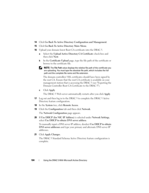 Page 104104Using the DRAC 5 With Microsoft Active Directory
14Click Go Back To Active Directory Configuration and Management.
15Click Go Back To Active Directory Main Menu.
16Upload your domain forest Root CA certificate into the DRAC 5.
aSelect the Upload Active Directory CA Certificate check-box and 
then click 
Next.
bIn the Certificate Upload page, type the file path of the certificate or 
browse to the certificate file.
 NOTE: The File Path value displays the relative file path of the certificate you 
are...