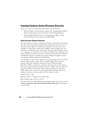 Page 106106Using the DRAC 5 With Microsoft Active Directory
Extended Schema Active Directory Overview
There are two ways to enable Extended Schema Active Directory:
 With the DRAC 5 web-based user interface. See Configuring the DRAC 5 
With Extended Schema Active Directory and Web-Based Interface.
 With the RACADM CLI tool. See Configuring the DRAC 5 With 
Extended Schema Active Directory and RACADM.
Active Directory Schema Extensions
The Active Directory data is a distributed database of Attributes and Classes....