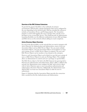 Page 107Using the DRAC 5 With Microsoft Active Directory107
Overview of the RAC Schema Extensions
To provide the greatest flexibility in the multitude of customer 
environments, Dell provides a group of properties that can be configured by 
the user depending on the desired results. Dell has extended the schema to 
include an Association, Device, and Privilege property. The Association 
property is used to link together the users or groups with a specific set of 
privileges to one or more RAC devices. This model...