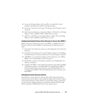 Page 111Using the DRAC 5 With Microsoft Active Directory111
4Create two Privilege Objects, Priv1 and Priv2, in which Priv1 has all 
privileges (administrator) and Priv2 has login privileges.
5Group user1 and user2 into Group1. The group scope of Group1 must be 
Universal.
6Add Group1 as Members in Association Object 1 (AO1), Priv1 as Privilege 
Objects in AO1, and RAC1, RAC2 as RAC Devices in AO1.
7Add User3 as Members in Association Object 2 (AO2), Priv2 as Privilege 
Objects in AO2, and RAC2 as RAC Devices in...