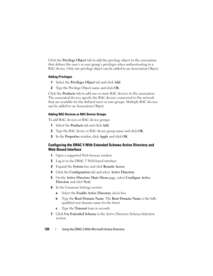 Page 120120Using the DRAC 5 With Microsoft Active Directory
Click the Privilege Object tab to add the privilege object to the association 
that defines the user’s or user group’s privileges when authenticating to a 
RAC device. Only one privilege object can be added to an Association Object. 
Adding Privileges
1Select the Privileges Object tab and click Add.
2Type the Privilege Object name and click OK.
Click the Products tab to add one or more RAC devices to the association. 
The associated devices specify the...