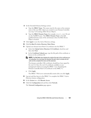 Page 121Using the DRAC 5 With Microsoft Active Directory121
8In the Extended Schema Settings section:
aTy p e  t h e  DRAC Name. This name must be the same as the common 
name of the new RAC object you created in your Domain Controller 
(see step 3 of Creating a RAC Device Object).
bTy p e  t h e  DRAC Domain Name (for example, drac5.com). Do not 
use the NetBIOS name. The 
DRAC Domain Name is the fully 
qualified domain name of the sub-domain where the RAC Device 
Object is located.
9Click Apply to save the...