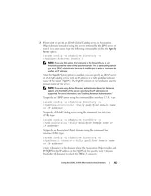 Page 123Using the DRAC 5 With Microsoft Active Directory123
2If you want to specify an LDAP, Global Catalog server, or Association 
Object domain instead of using the servers returned by the DNS server to 
search for a user name, type the following command to enable the 
Specify 
Server
 option:
racadm config -g cfgActive Directory -o 
cfgADSpecifyServer Enable 1
 NOTE: If you use this option, the hostname in the CA certificate is not 
matched against the name of the specified server. This is particularly useful...