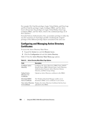 Page 126126Using the DRAC 5 With Microsoft Active Directory
For example, Priv1 had the privileges: Login, Virtual Media, and Clear Logs 
and Privr2 had the privileges: Login, Configure DRAC, and Test Alerts. 
User1 will now have the privilege set: Login, Virtual Media, Clear Logs, 
Configure DRAC, and Test Alerts, which is the combined privilege set of 
Priv1 and Priv2
Extended Schema Authentication, thus, accumulates privileges to allow the 
user the maximum set of privileges possible considering the assigned...