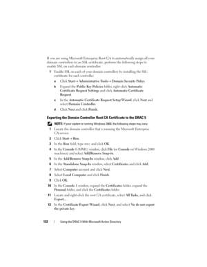 Page 132132Using the DRAC 5 With Microsoft Active Directory
If you are using Microsoft Enterprise Root CA to automatically assign all your 
domain controllers to an SSL certificate, perform the following steps to 
enable SSL on each domain controller:
1
Enable SSL on each of your domain controllers by installing the SSL 
certificate for each controller. 
aClick Start→ Administrative Tools→ Domain Security Policy. 
bExpand the Public Key Policies folder, right-click Automatic 
Certificate Request Settings 
and...