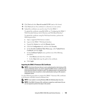 Page 133Using the DRAC 5 With Microsoft Active Directory133
13Click Next and select Base-64 encoded X.509 (.cer) as the format.
14Click Next and save the certificate to a directory on your system. 
15Upload the certificate you saved in step 14 to the DRAC 5. 
To upload the certificate using RACADM, see Configuring the DRAC 5 
With Extended Schema Active Directory and Web-Based Interface.
To upload the certificate using the Web-based interface, perform the 
following procedure:
aOpen a supported Web browser...