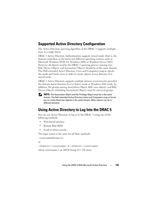 Page 135Using the DRAC 5 With Microsoft Active Directory135
Supported Active Directory Configuration
The Active Directory querying algorithm of the DRAC 5 supports multiple 
trees in a single forest.
DRAC 5 Active Directory Authentication supports mixed mode (that is, the 
domain controllers in the forest run different operating systems, such as 
Microsoft Windows NT® 4.0, Windows 2000, or Windows Server 2003). 
However, all objects used by the DRAC 5 querying process (among user, 
RAC Device Object, and...