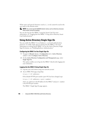 Page 136136Using the DRAC 5 With Microsoft Active Directory
White space and special characters (such as \, /, or @) cannot be used in the 
user name or the domain name.
 NOTE: You cannot specify NetBIOS domain names, such as Americas, because 
these names cannot be resolved.
You can also log into the DRAC 5 using the Smart Card. For more 
information, see Logging Into the DRAC 5 Using Active Directory Smart 
Card Authentication.
Using Active Directory Single Sign-On
You can enable the DRAC 5 to use Kerberos—a...