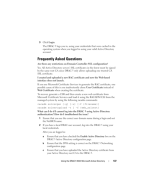 Page 137Using the DRAC 5 With Microsoft Active Directory137
3Click Login.
The DRAC 5 logs you in, using your credentials that were cached in the 
operating system when you logged in using your valid Active Directory 
account
.
Frequently Asked Questions
Are there any restrictions on Domain Controller SSL configuration?
Yes. All Active Directory servers’ SSL certificates in the forest must be signed 
by the same root CA since DRAC 5 only allows uploading one trusted CA 
SSL certificate.
I created and uploaded a...