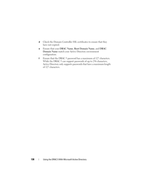 Page 138138Using the DRAC 5 With Microsoft Active Directory
dCheck the Domain Controller SSL certificates to ensure that they 
have not expired.
eEnsure that your DRAC Name, Root Domain Name, and DRAC 
Domain Name
 match your Active Directory environment 
configuration.
fEnsure that the DRAC 5 password has a maximum of 127 characters. 
While the DRAC 5 can support passwords of up to 256 characters, 
Active Directory only supports passwords that have a maximum length 
of 127 characters. 