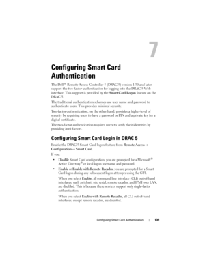 Page 139Configuring Smart Card Authentication139
Configuring Smart Card 
Authentication
The Dell™ Remote Access Controller 5 (DRAC 5) version 1.30 and later 
support the two-factor-authentication for logging into the DRAC 5 Web 
interface. This support is provided by the Smart Card Logon feature on the 
DRAC 5. 
The traditional authentication schemes use user name and password to 
authenticate users. This provides minimal security.
Two-factor-authentication, on the other hand, provides a higher-level of...